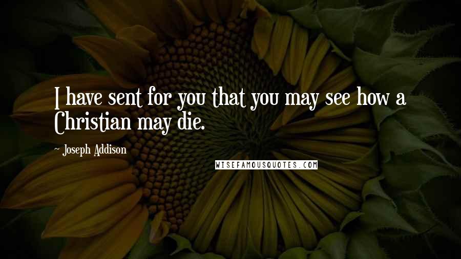 Joseph Addison Quotes: I have sent for you that you may see how a Christian may die.