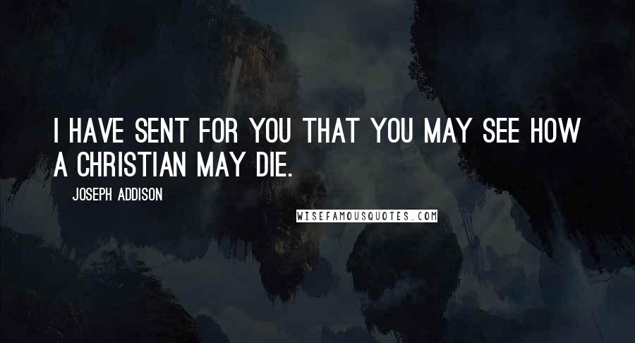 Joseph Addison Quotes: I have sent for you that you may see how a Christian may die.
