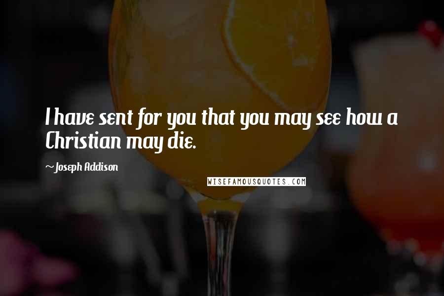 Joseph Addison Quotes: I have sent for you that you may see how a Christian may die.