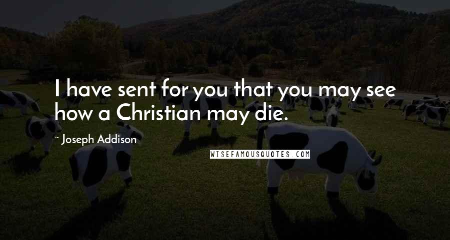 Joseph Addison Quotes: I have sent for you that you may see how a Christian may die.