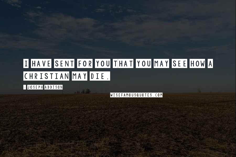 Joseph Addison Quotes: I have sent for you that you may see how a Christian may die.