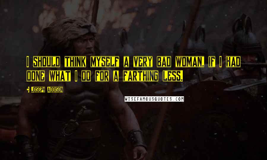 Joseph Addison Quotes: I should think myself a very bad woman, if I had done what I do for a farthing less.