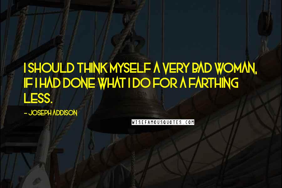 Joseph Addison Quotes: I should think myself a very bad woman, if I had done what I do for a farthing less.