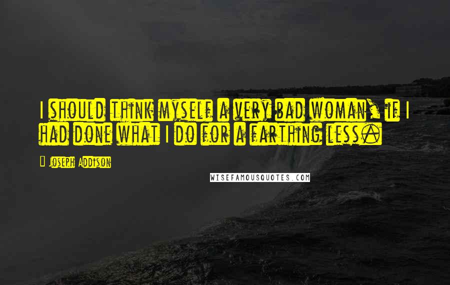 Joseph Addison Quotes: I should think myself a very bad woman, if I had done what I do for a farthing less.