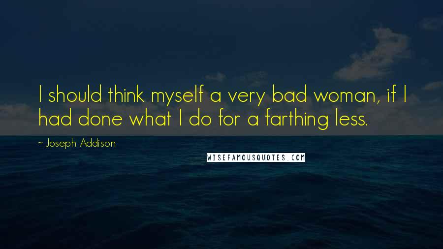 Joseph Addison Quotes: I should think myself a very bad woman, if I had done what I do for a farthing less.
