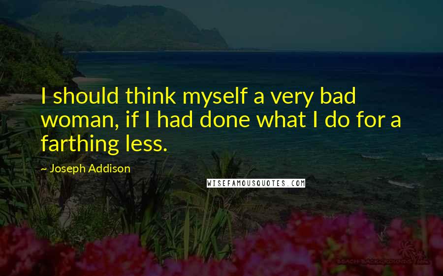 Joseph Addison Quotes: I should think myself a very bad woman, if I had done what I do for a farthing less.