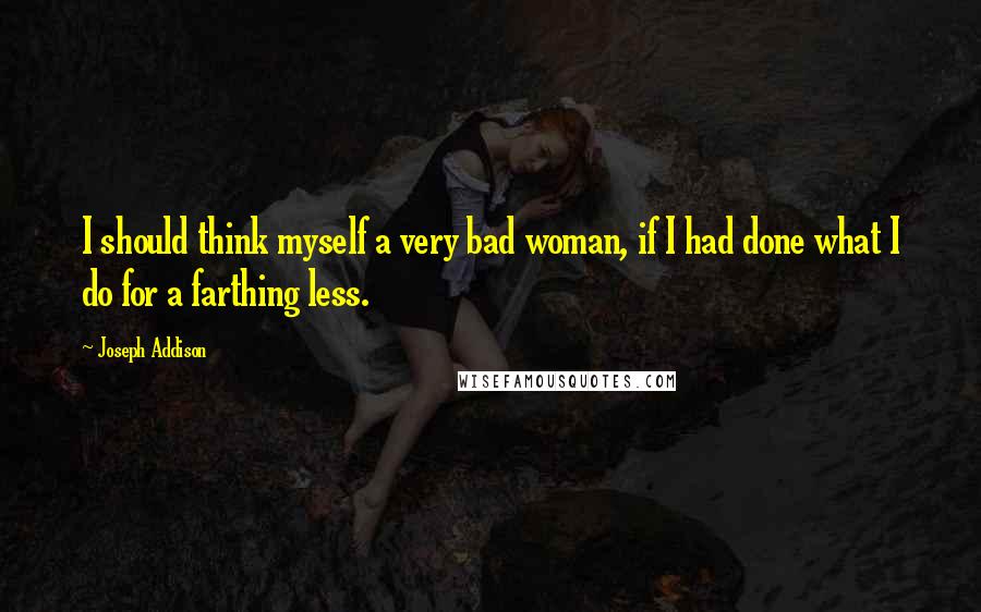 Joseph Addison Quotes: I should think myself a very bad woman, if I had done what I do for a farthing less.