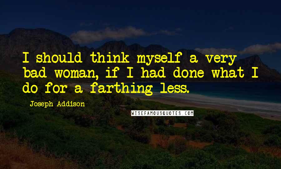 Joseph Addison Quotes: I should think myself a very bad woman, if I had done what I do for a farthing less.