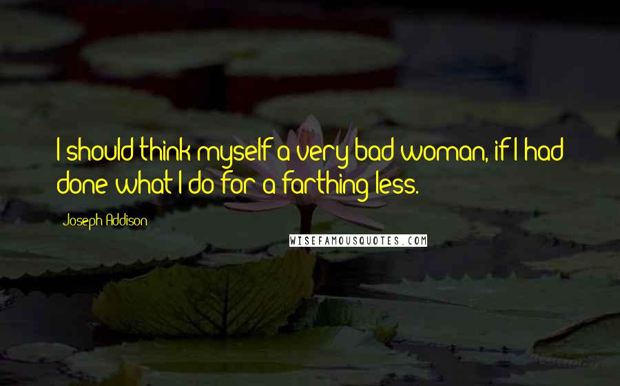 Joseph Addison Quotes: I should think myself a very bad woman, if I had done what I do for a farthing less.