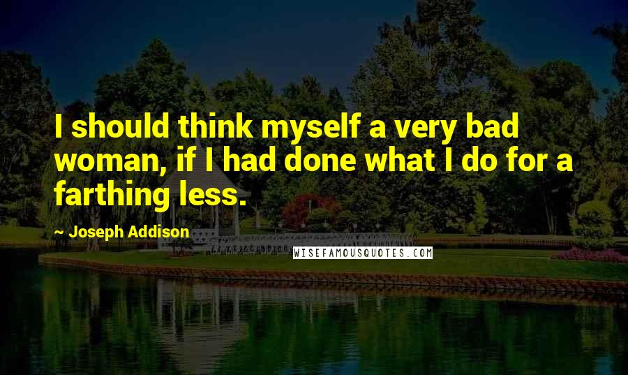 Joseph Addison Quotes: I should think myself a very bad woman, if I had done what I do for a farthing less.