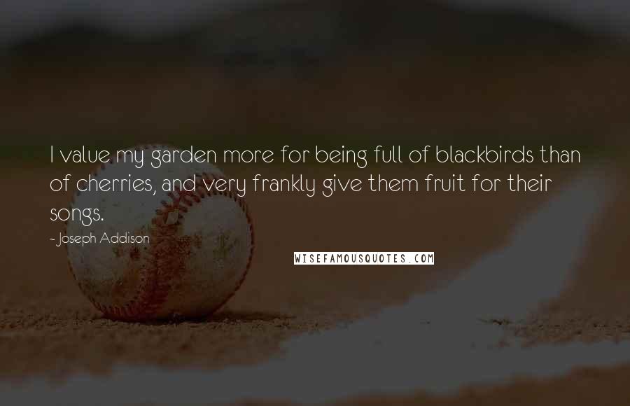 Joseph Addison Quotes: I value my garden more for being full of blackbirds than of cherries, and very frankly give them fruit for their songs.