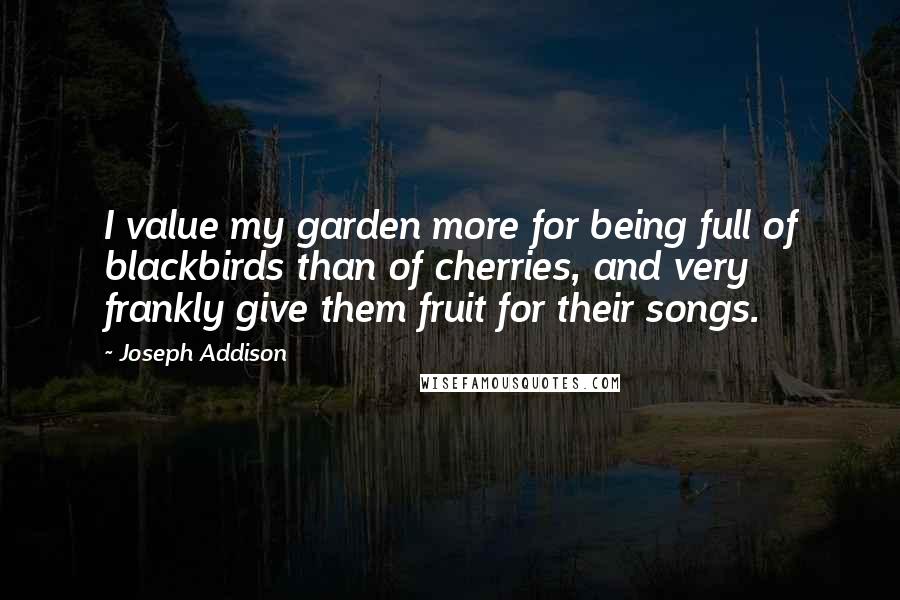 Joseph Addison Quotes: I value my garden more for being full of blackbirds than of cherries, and very frankly give them fruit for their songs.