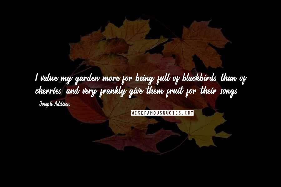 Joseph Addison Quotes: I value my garden more for being full of blackbirds than of cherries, and very frankly give them fruit for their songs.