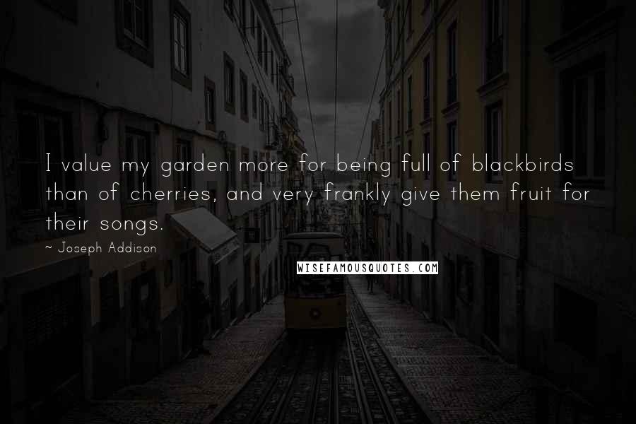 Joseph Addison Quotes: I value my garden more for being full of blackbirds than of cherries, and very frankly give them fruit for their songs.