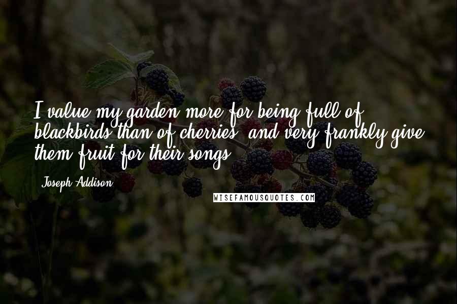 Joseph Addison Quotes: I value my garden more for being full of blackbirds than of cherries, and very frankly give them fruit for their songs.