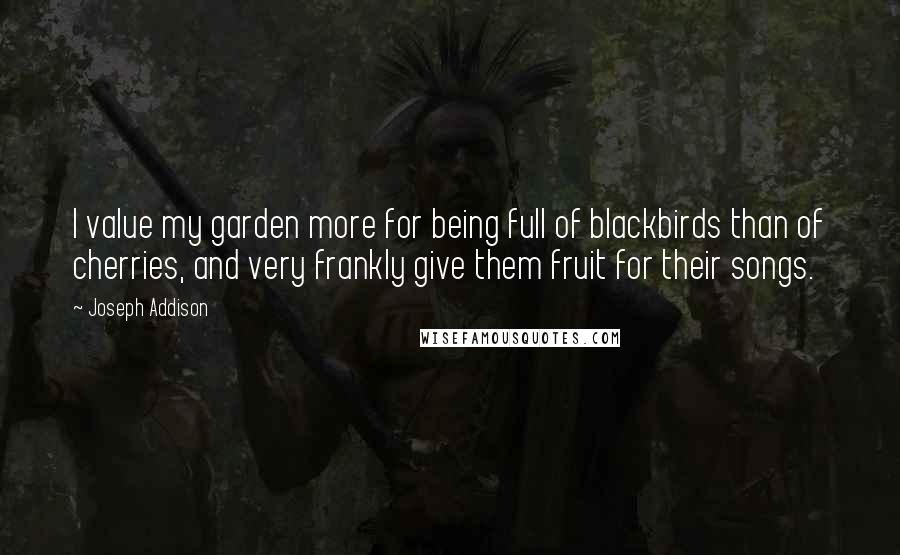 Joseph Addison Quotes: I value my garden more for being full of blackbirds than of cherries, and very frankly give them fruit for their songs.