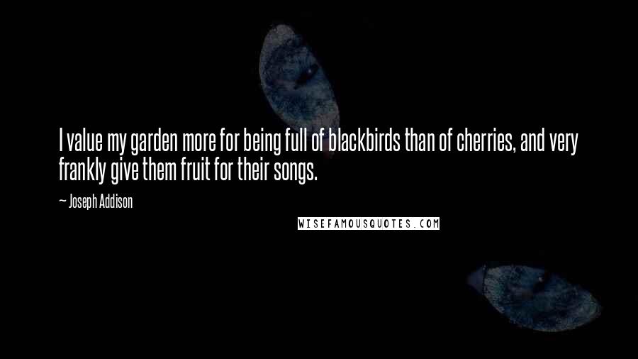 Joseph Addison Quotes: I value my garden more for being full of blackbirds than of cherries, and very frankly give them fruit for their songs.