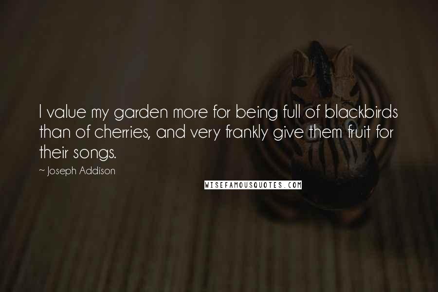 Joseph Addison Quotes: I value my garden more for being full of blackbirds than of cherries, and very frankly give them fruit for their songs.