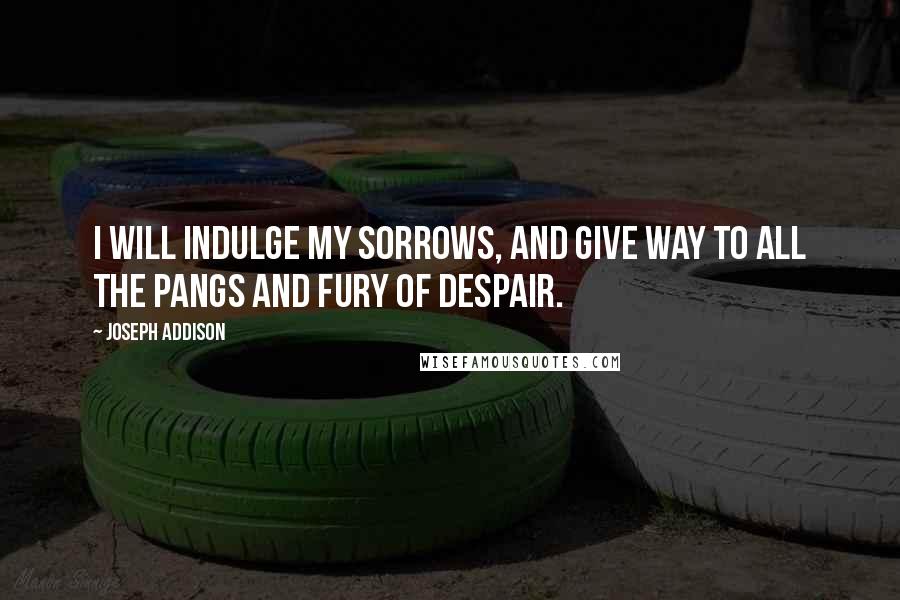 Joseph Addison Quotes: I will indulge my sorrows, and give way to all the pangs and fury of despair.