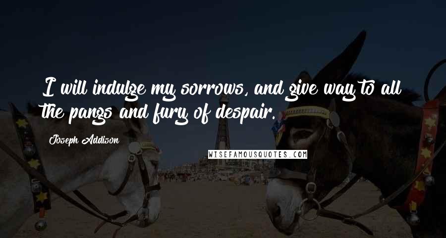 Joseph Addison Quotes: I will indulge my sorrows, and give way to all the pangs and fury of despair.