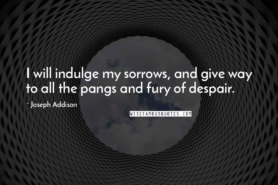 Joseph Addison Quotes: I will indulge my sorrows, and give way to all the pangs and fury of despair.