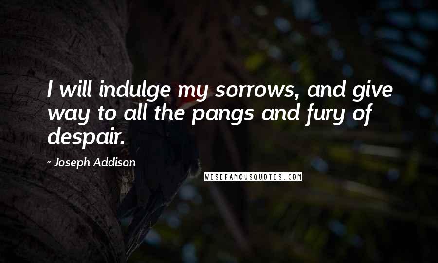 Joseph Addison Quotes: I will indulge my sorrows, and give way to all the pangs and fury of despair.