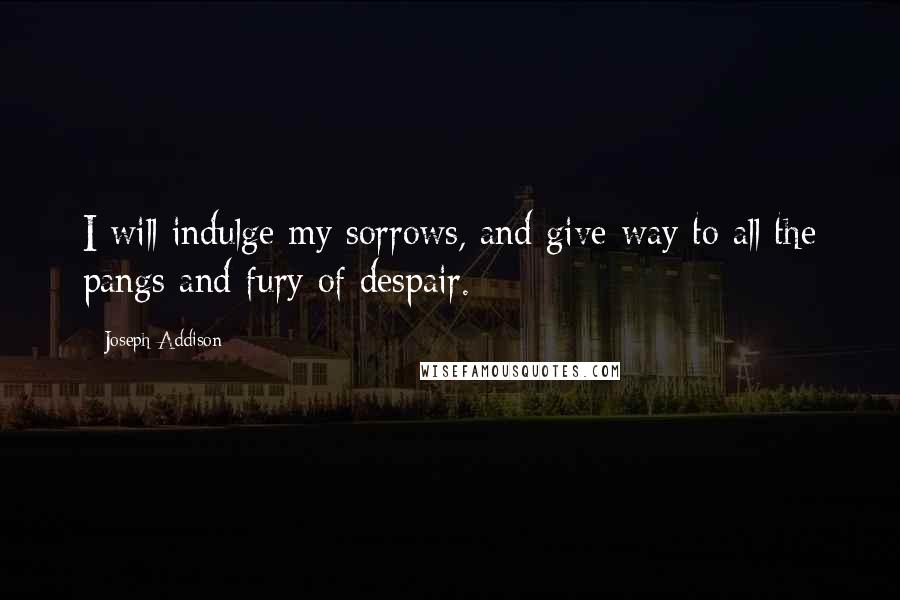 Joseph Addison Quotes: I will indulge my sorrows, and give way to all the pangs and fury of despair.