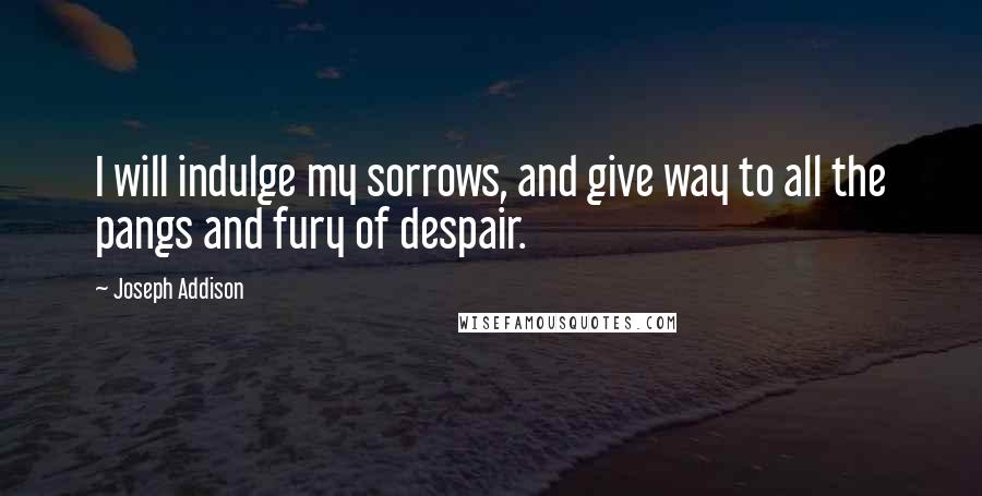 Joseph Addison Quotes: I will indulge my sorrows, and give way to all the pangs and fury of despair.