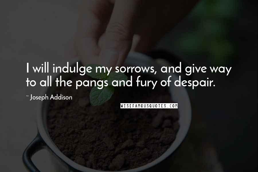 Joseph Addison Quotes: I will indulge my sorrows, and give way to all the pangs and fury of despair.