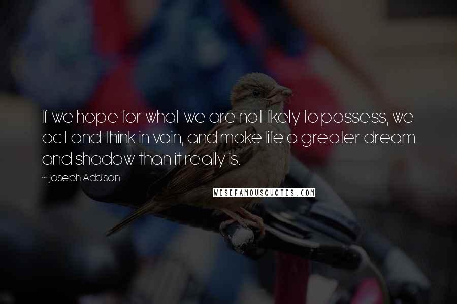 Joseph Addison Quotes: If we hope for what we are not likely to possess, we act and think in vain, and make life a greater dream and shadow than it really is.