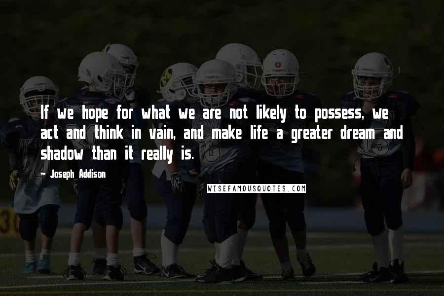 Joseph Addison Quotes: If we hope for what we are not likely to possess, we act and think in vain, and make life a greater dream and shadow than it really is.