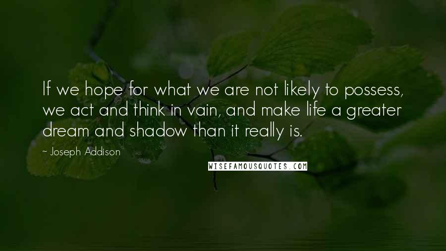 Joseph Addison Quotes: If we hope for what we are not likely to possess, we act and think in vain, and make life a greater dream and shadow than it really is.