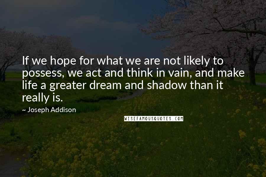 Joseph Addison Quotes: If we hope for what we are not likely to possess, we act and think in vain, and make life a greater dream and shadow than it really is.