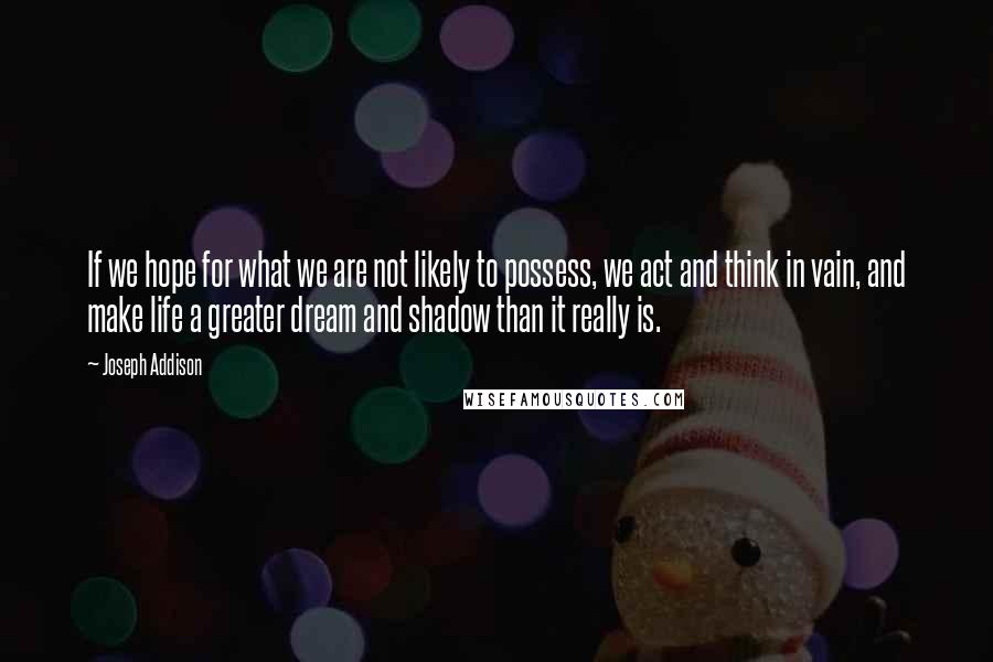 Joseph Addison Quotes: If we hope for what we are not likely to possess, we act and think in vain, and make life a greater dream and shadow than it really is.