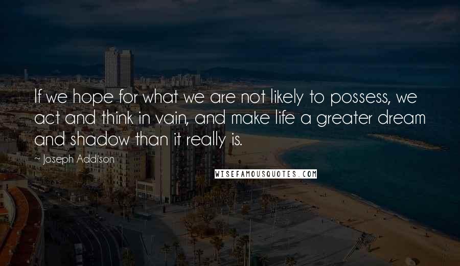 Joseph Addison Quotes: If we hope for what we are not likely to possess, we act and think in vain, and make life a greater dream and shadow than it really is.