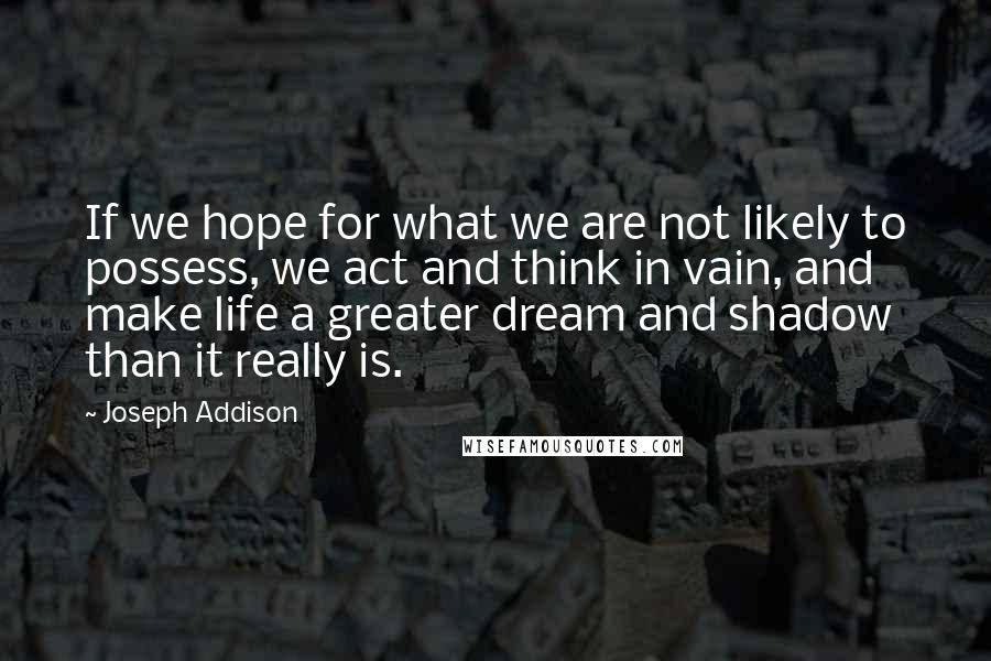 Joseph Addison Quotes: If we hope for what we are not likely to possess, we act and think in vain, and make life a greater dream and shadow than it really is.