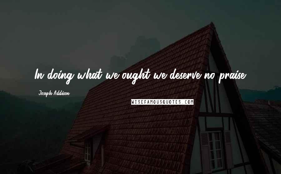 Joseph Addison Quotes: In doing what we ought we deserve no praise.