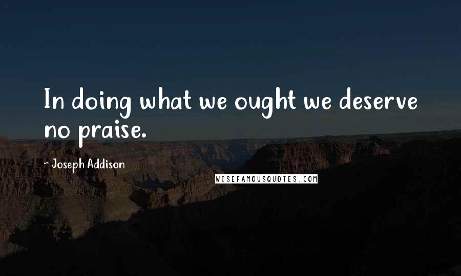 Joseph Addison Quotes: In doing what we ought we deserve no praise.