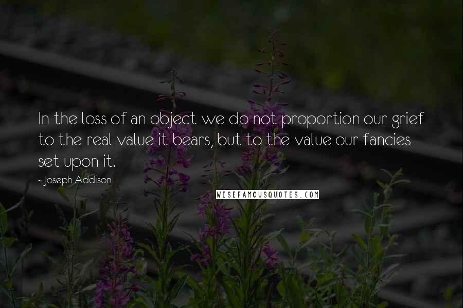 Joseph Addison Quotes: In the loss of an object we do not proportion our grief to the real value it bears, but to the value our fancies set upon it.