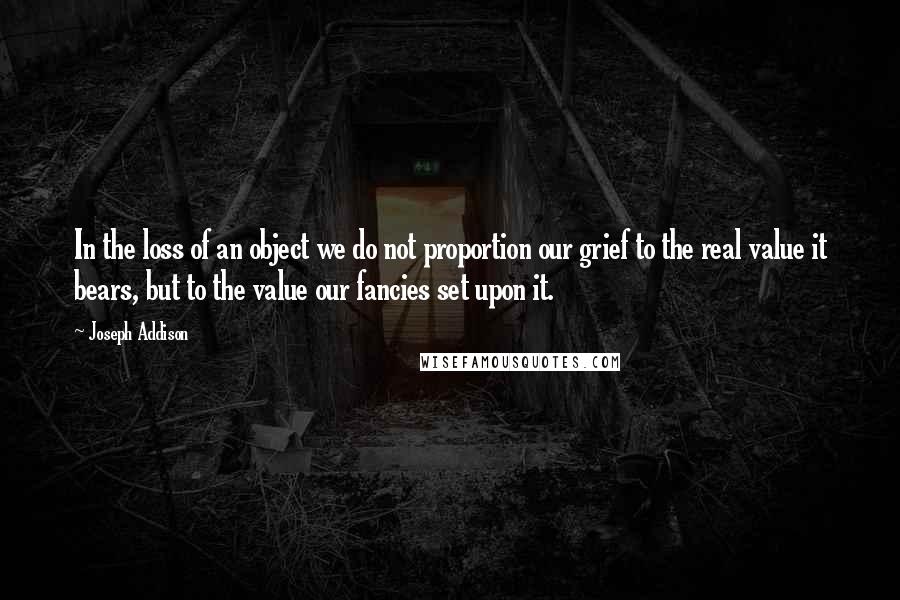 Joseph Addison Quotes: In the loss of an object we do not proportion our grief to the real value it bears, but to the value our fancies set upon it.