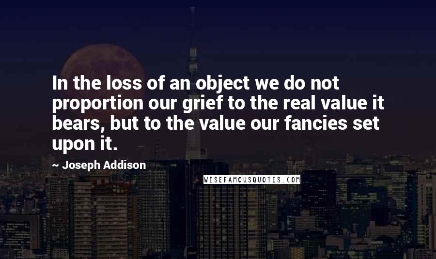 Joseph Addison Quotes: In the loss of an object we do not proportion our grief to the real value it bears, but to the value our fancies set upon it.
