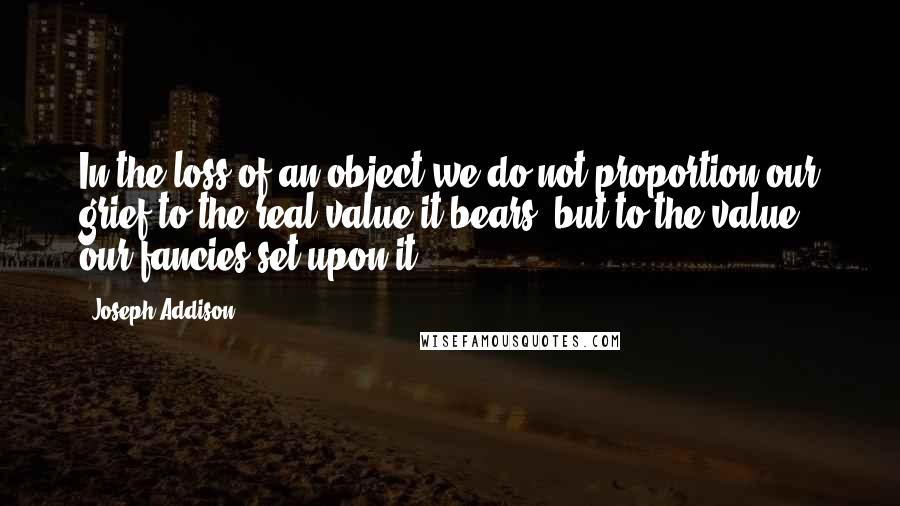 Joseph Addison Quotes: In the loss of an object we do not proportion our grief to the real value it bears, but to the value our fancies set upon it.