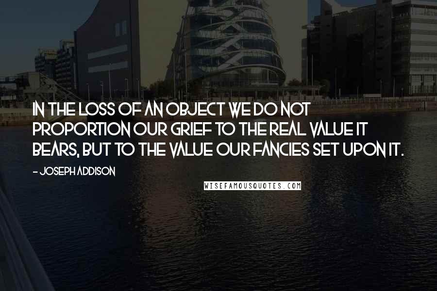 Joseph Addison Quotes: In the loss of an object we do not proportion our grief to the real value it bears, but to the value our fancies set upon it.