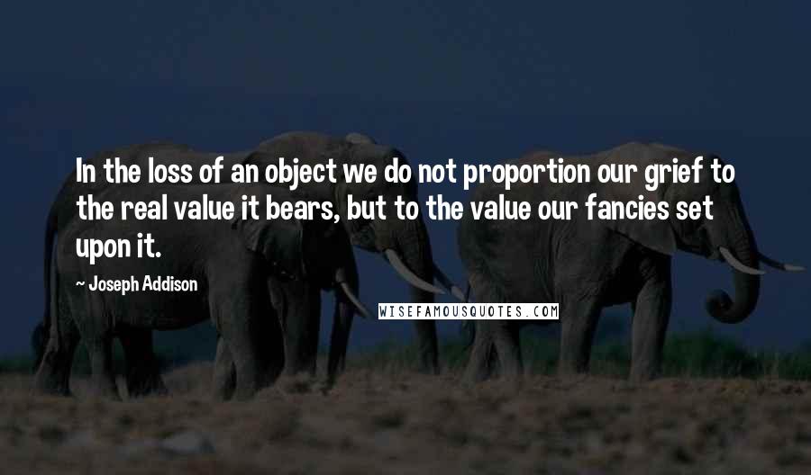Joseph Addison Quotes: In the loss of an object we do not proportion our grief to the real value it bears, but to the value our fancies set upon it.