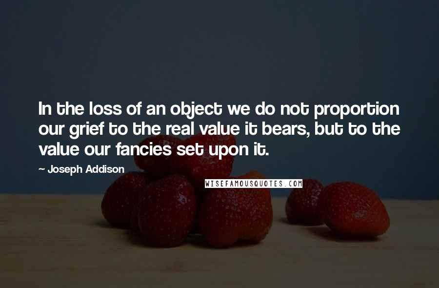 Joseph Addison Quotes: In the loss of an object we do not proportion our grief to the real value it bears, but to the value our fancies set upon it.