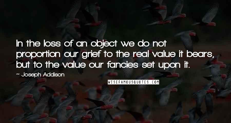 Joseph Addison Quotes: In the loss of an object we do not proportion our grief to the real value it bears, but to the value our fancies set upon it.