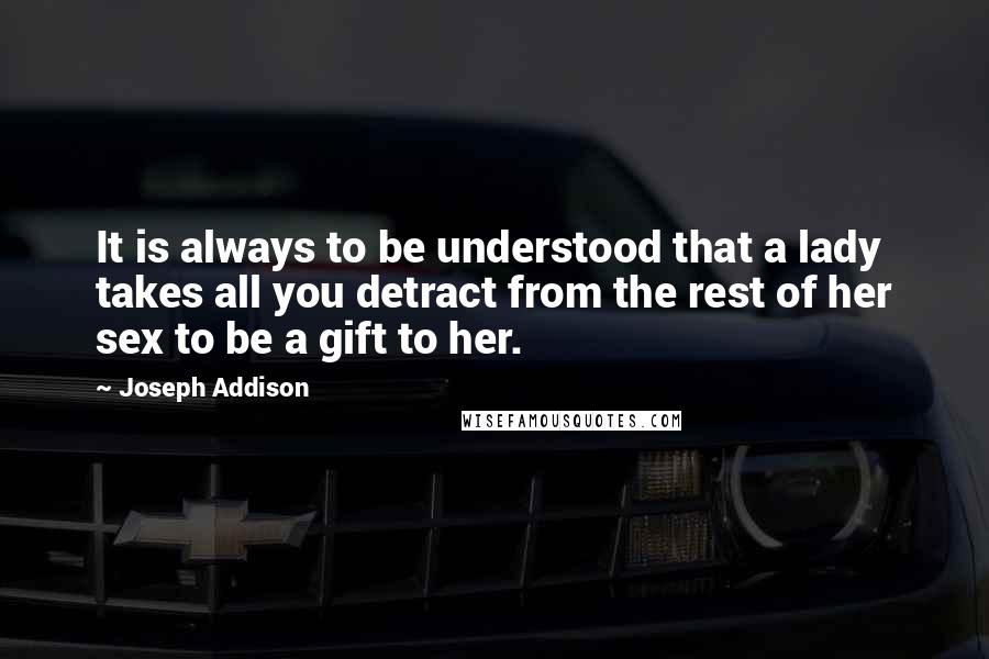 Joseph Addison Quotes: It is always to be understood that a lady takes all you detract from the rest of her sex to be a gift to her.