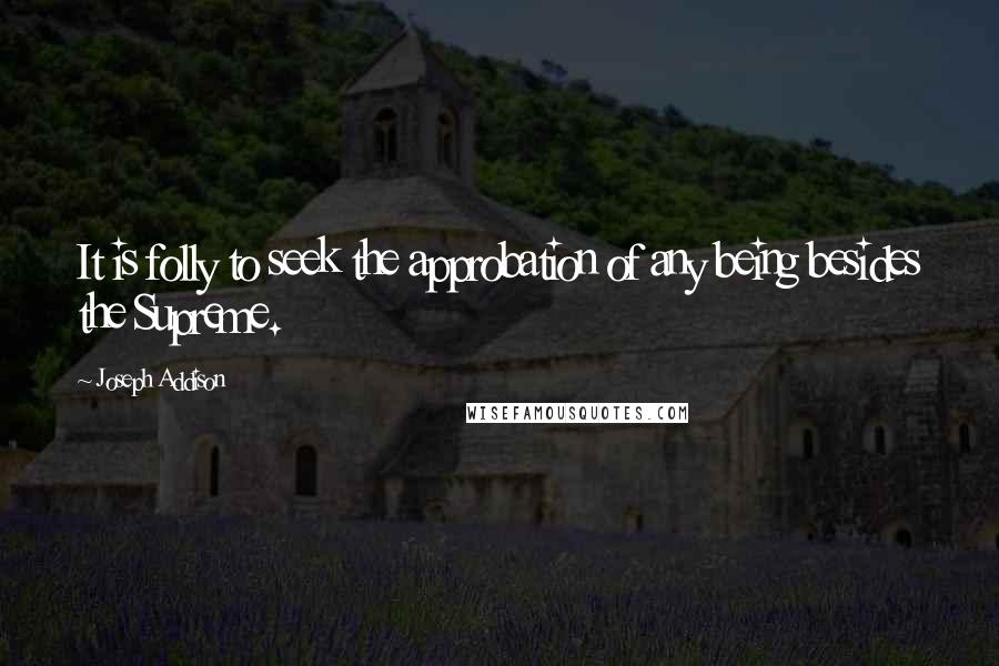 Joseph Addison Quotes: It is folly to seek the approbation of any being besides the Supreme.