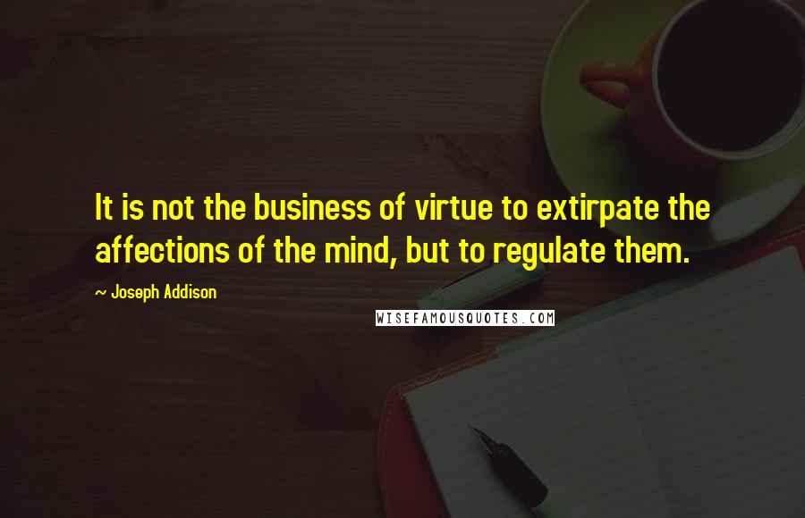 Joseph Addison Quotes: It is not the business of virtue to extirpate the affections of the mind, but to regulate them.