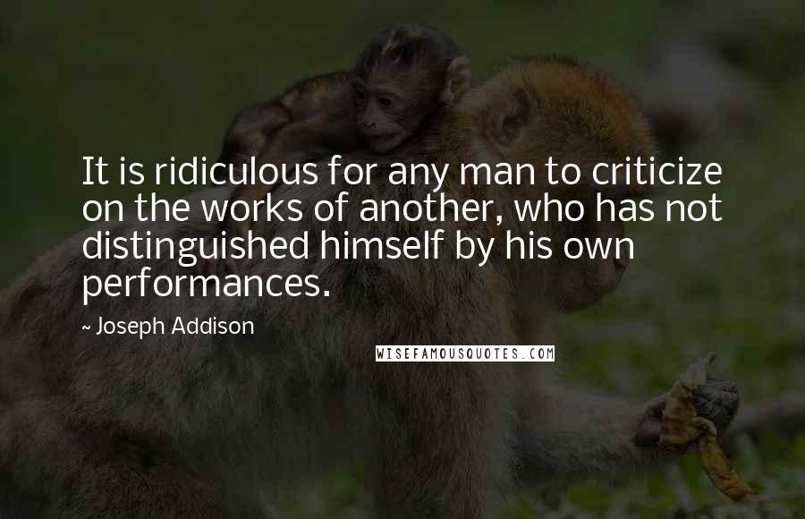 Joseph Addison Quotes: It is ridiculous for any man to criticize on the works of another, who has not distinguished himself by his own performances.